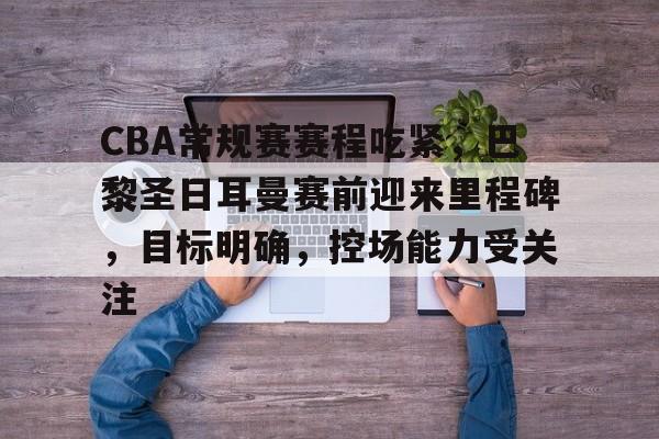 CBA常规赛赛程吃紧，巴黎圣日耳曼赛前迎来里程碑，目标明确，控场能力受关注的简单介绍